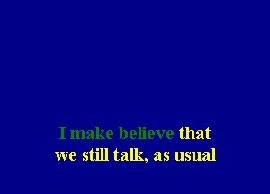 I make believe that
we still talk, as usual