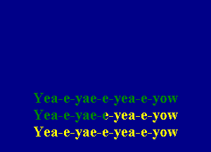 Yea-e-yac-e-yea-e-yow
Yea-e-yae-e-yea-e-yow
Yea-e-yac-e-yea-e-yow