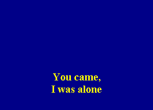 You came,
I was alone