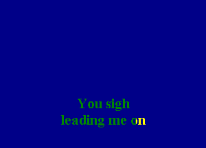 You sigh
leading me on