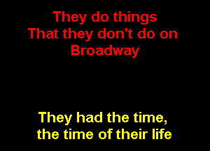 They do things
That they don't do on
Broadway

They had the time,
the time of their life