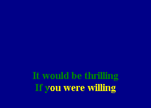 It would be thrilling
If you were willing