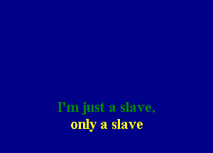 I'm just a slave,
only a slave