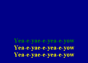 Yea-e-yac-e-yea-e-yow
Yea-e-yae-e-yea-e-yow
Yea-e-yac-e-yea-e-yow