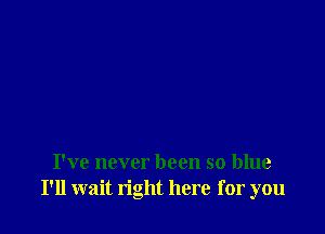 I've never been so blue
I'll wait right here for you