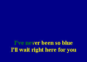 I've never been so blue
I'll wait right here for you