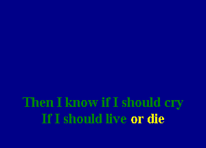 Then I know if I should cry
If I should live or die