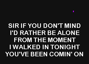 SIR IF YOU DON'T MIND
I'D RATHER BE ALONE
FROM THE MOMENT
IWALKED IN TONIGHT
YOU'VE BEEN COMIN' 0N