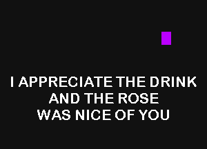 IAPPRECIATE THE DRINK
AND THE ROSE
WAS NICE OF YOU