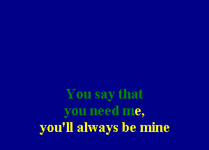 You say that
you need me,
you'll always be mine