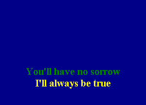 You'll have no sorrow
I'll always be true
