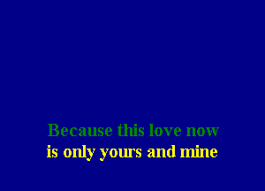 Because this love now
is only yours and mine