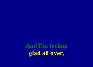 And I'm feeling
glad all over,