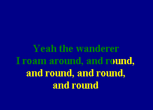 Yeah the wanderer
I roam around, and round,
and round, and rmmd,
and round