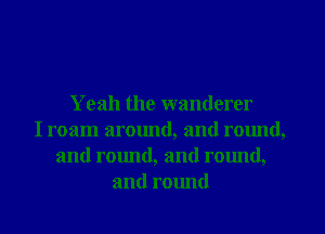 Yeah the wanderer
I roam around, and round,
and round, and rmmd,
and round