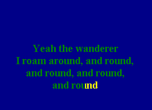 Yeah the wanderer
I roam around, and round,
and round, and rmmd,
and round