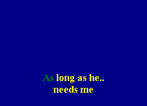 As long as he..
needs me