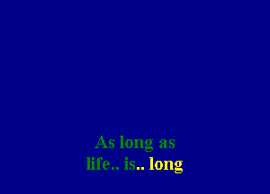As long as
life.. is.. long