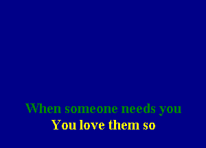 When someone needs you
You love them so