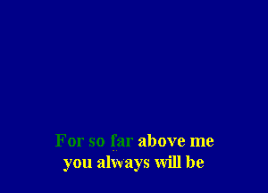 For so far above me
you always will be