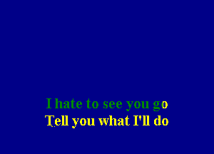 I hate to see you go
Tell you what I'll do