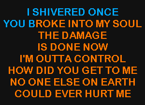 I SHIVERED ONCE
YOU BROKE INTO MY SOUL
THE DAMAGE
IS DONE NOW
I'M OUTI'A CONTROL
HOW DID YOU GETTO ME
NO ONE ELSE ON EARTH
COULD EVER HURT ME