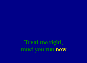 Treat me right,
must you run now