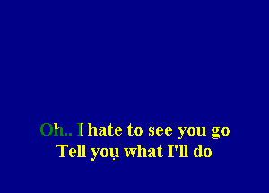 011.. I hate to see you go
Tell you what I'll do