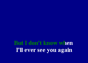 But I don't know when
I'll ever see you again