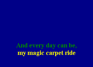 And every day can be,
my magic carpet ride
