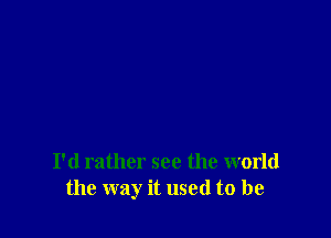 I'd rather see the world
the way it used to be