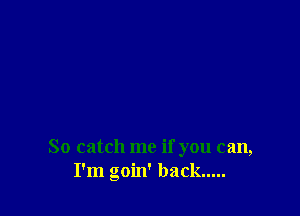 So catch me if you can,
I'm goin' back.....