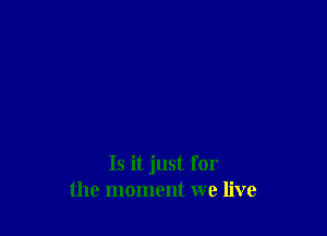 Is it just for
the moment we live