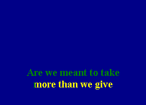 Are we meant to take
more than we give