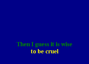 Then I guess it is Wise
to be cruel