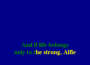 And if life belongs
only to the strong, Alfie