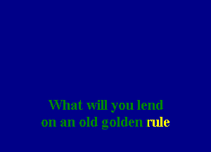 What will you lend
on an old golden rule