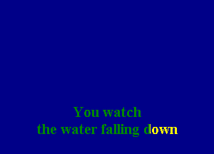 You watch
the water falling down