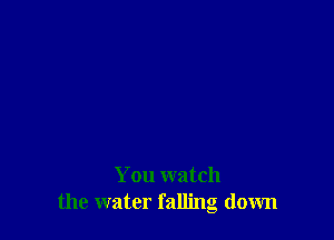 You watch
the water falling down