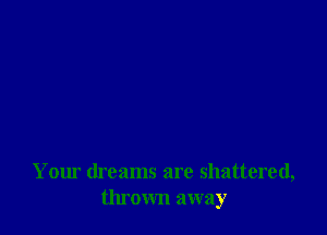 Your dreams are shattered,
thrown away