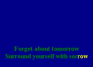 Forget about tomorrowr
Surround yourself With sorrowr