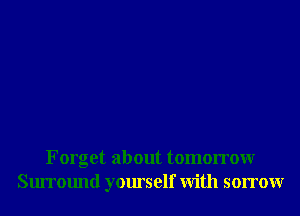 Forget about tomorrowr
Surround yourself With sorrowr