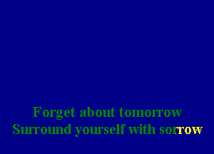 Forget about tomorrowr
Surround yourself With sorrowr