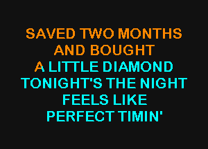 SAVED TWO MONTHS
AND BOUGHT
A LITTLE DIAMOND
TONIGHT'S THE NIGHT
FEELS LIKE
PERFECT TIMIN'