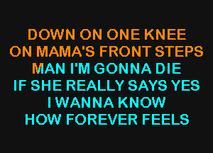DOWN ON ONE KNEE
0N MAMA'S FRONT STEPS
MAN I'M GONNA DIE
IF SHE REALLY SAYS YES
IWANNA KNOW
HOW FOREVER FEELS