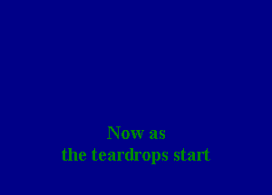 N 0w as
the teardrops start