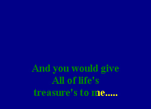 And you would give
All of life's
treasure's to me .....