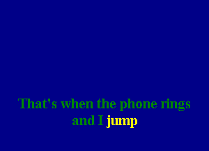 That's when the phone rings
and I jump