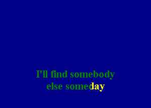 I'll find somebody
else someday