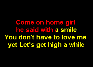 Come on home girl
he said with a smile

You don't have to love me
yet Let's get high a while